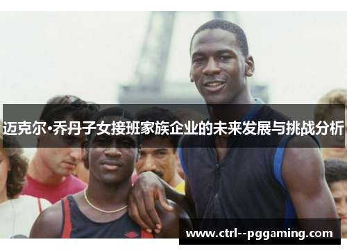 迈克尔·乔丹子女接班家族企业的未来发展与挑战分析 迈克尔·乔丹子女接班家族企业的未来发展与挑战分析