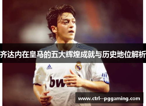 齐达内在皇马的五大辉煌成就与历史地位解析 齐达内在皇马的五大辉煌成就与历史地位解析