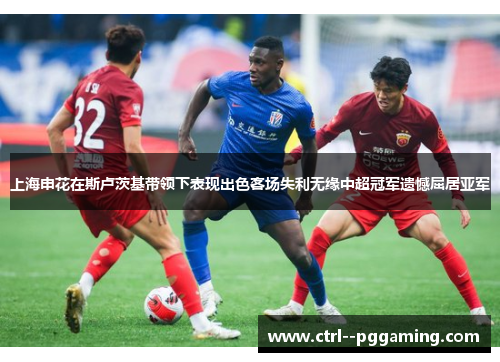 上海申花在斯卢茨基带领下表现出色客场失利无缘中超冠军遗憾屈居亚军
