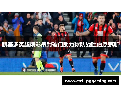 凯塞多英超精彩吊射破门助力球队战胜伯恩茅斯