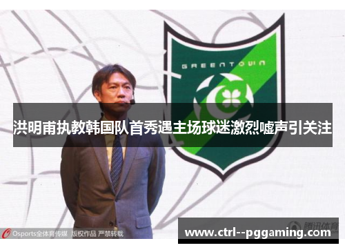 洪明甫执教韩国队首秀遇主场球迷激烈嘘声引关注 洪明甫执教韩国队首秀遇主场球迷激烈嘘声引关注