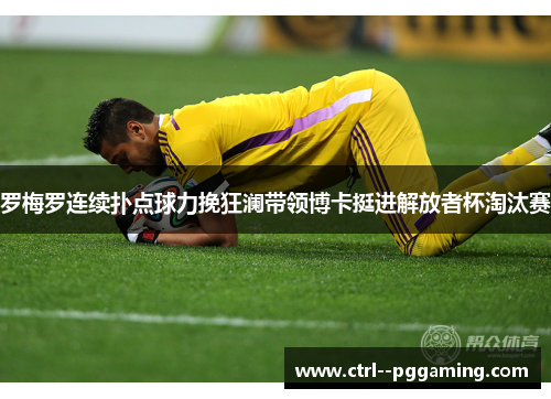 罗梅罗连续扑点球力挽狂澜带领博卡挺进解放者杯淘汰赛