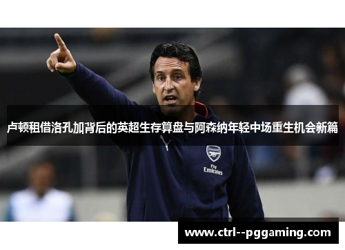 卢顿租借洛孔加背后的英超生存算盘与阿森纳年轻中场重生机会新篇 卢顿租借洛孔加背后的英超生存算盘与阿森纳年轻中场重生机会新篇