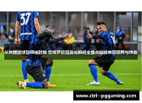 从关键进球到领袖时刻 劳塔罗欧冠高光瞬间全盘点巅峰表现回顾与传奇