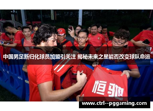中国男足新归化球员加盟引关注 揭秘未来之星能否改变球队命运