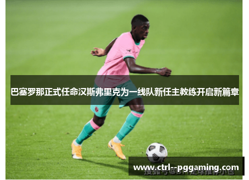 巴塞罗那正式任命汉斯弗里克为一线队新任主教练开启新篇章